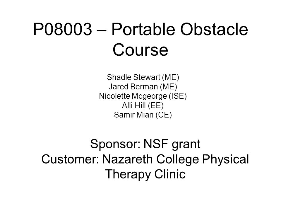 P08003 – Portable Obstacle Course Shadle Stewart (ME) Jared Berman (ME) Nicolette Mcgeorge (ISE) Alli Hill (EE) Samir Mian (CE) Sponsor: NSF grant Customer: Nazareth College Physical Therapy Clinic