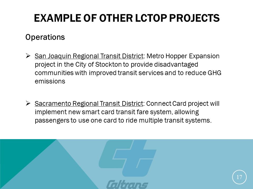 EXAMPLE OF OTHER LCTOP PROJECTS Operations  San Joaquin Regional Transit District: Metro Hopper Expansion project in the City of Stockton to provide disadvantaged communities with improved transit services and to reduce GHG emissions  Sacramento Regional Transit District: Connect Card project will implement new smart card transit fare system, allowing passengers to use one card to ride multiple transit systems.