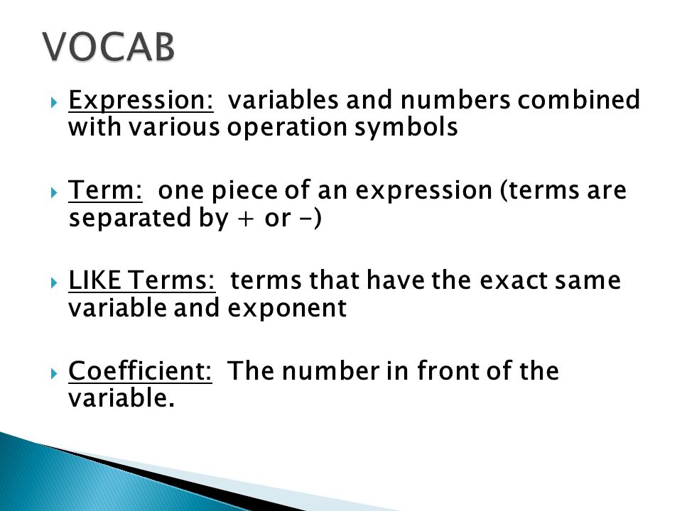  Expression: variables and numbers combined with various operation symbols  Term: one piece of an expression (terms are separated by + or -)  LIKE Terms: terms that have the exact same variable and exponent  Coefficient: The number in front of the variable.