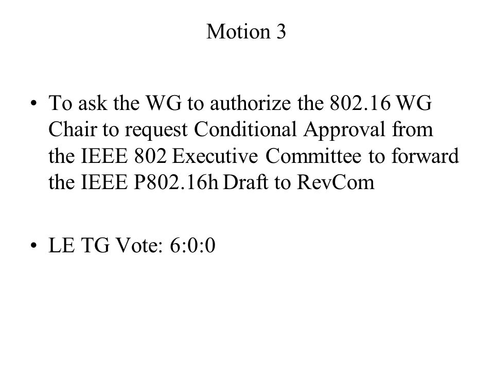 Motion 3 To ask the WG to authorize the WG Chair to request Conditional Approval from the IEEE 802 Executive Committee to forward the IEEE P802.16h Draft to RevCom LE TG Vote: 6:0:0