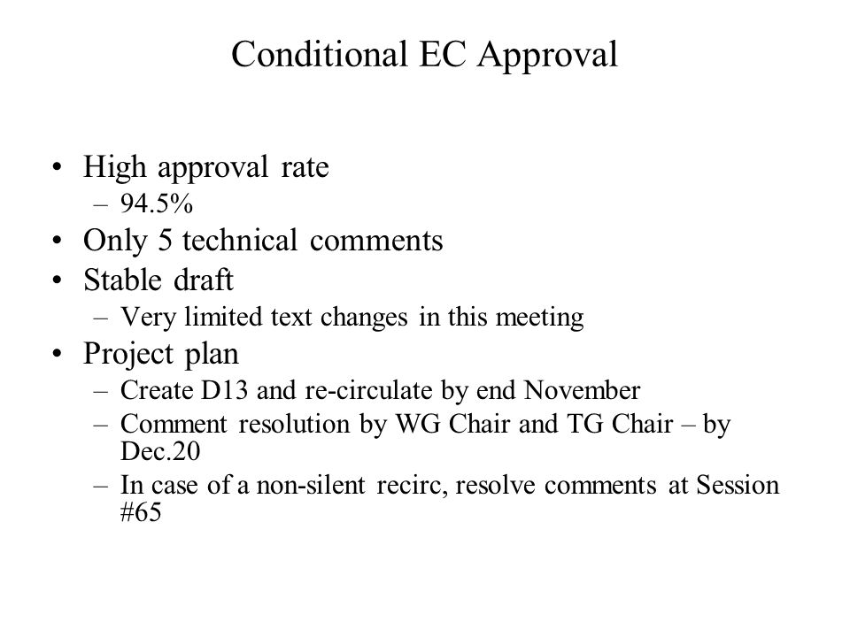 Conditional EC Approval High approval rate –94.5% Only 5 technical comments Stable draft –Very limited text changes in this meeting Project plan –Create D13 and re-circulate by end November –Comment resolution by WG Chair and TG Chair – by Dec.20 –In case of a non-silent recirc, resolve comments at Session #65