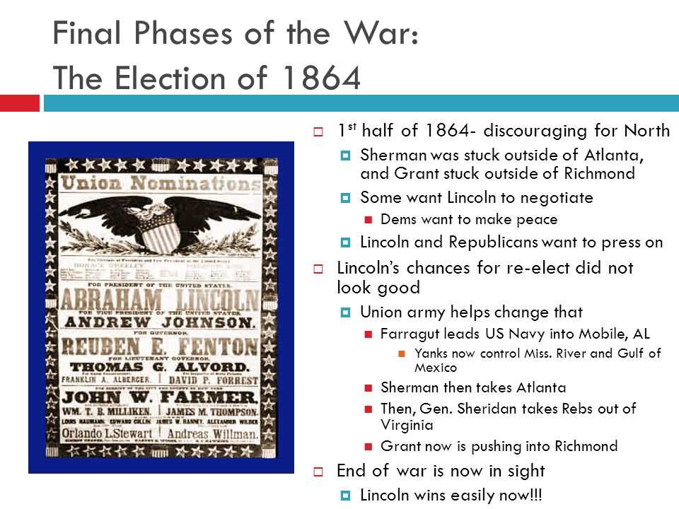 Final Phases of the War: The Election of 1864  1 st half of discouraging for North  Sherman was stuck outside of Atlanta, and Grant stuck outside of Richmond  Some want Lincoln to negotiate Dems want to make peace  Lincoln and Republicans want to press on  Lincoln’s chances for re-elect did not look good  Union army helps change that Farragut leads US Navy into Mobile, AL Yanks now control Miss.