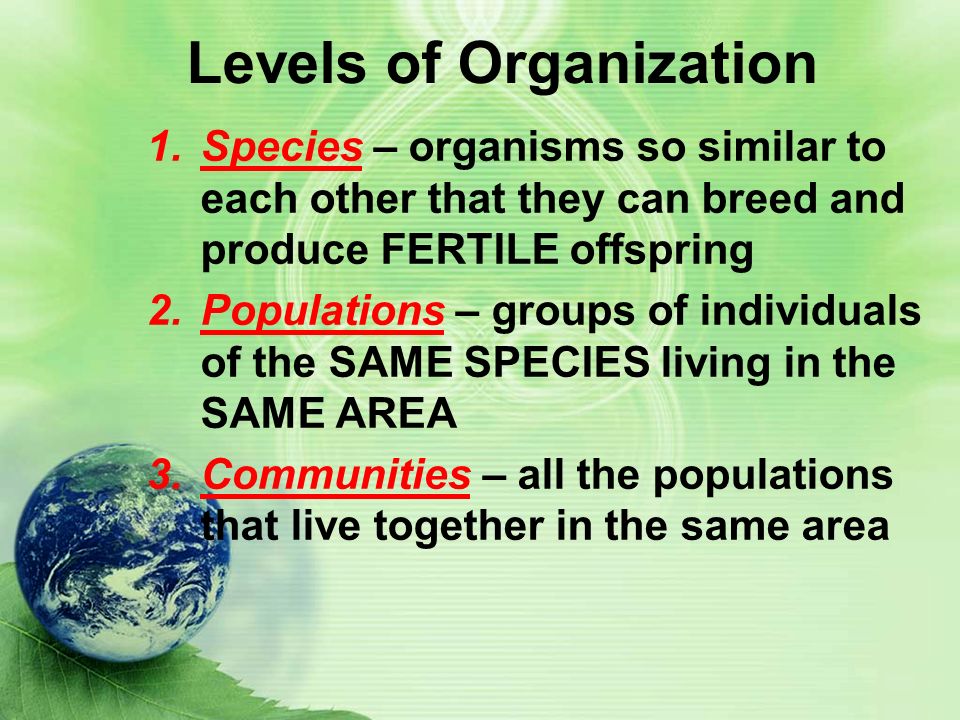 Levels of Organization 1.Species – organisms so similar to each other that they can breed and produce FERTILE offspring 2.Populations – groups of individuals of the SAME SPECIES living in the SAME AREA 3.Communities – all the populations that live together in the same area
