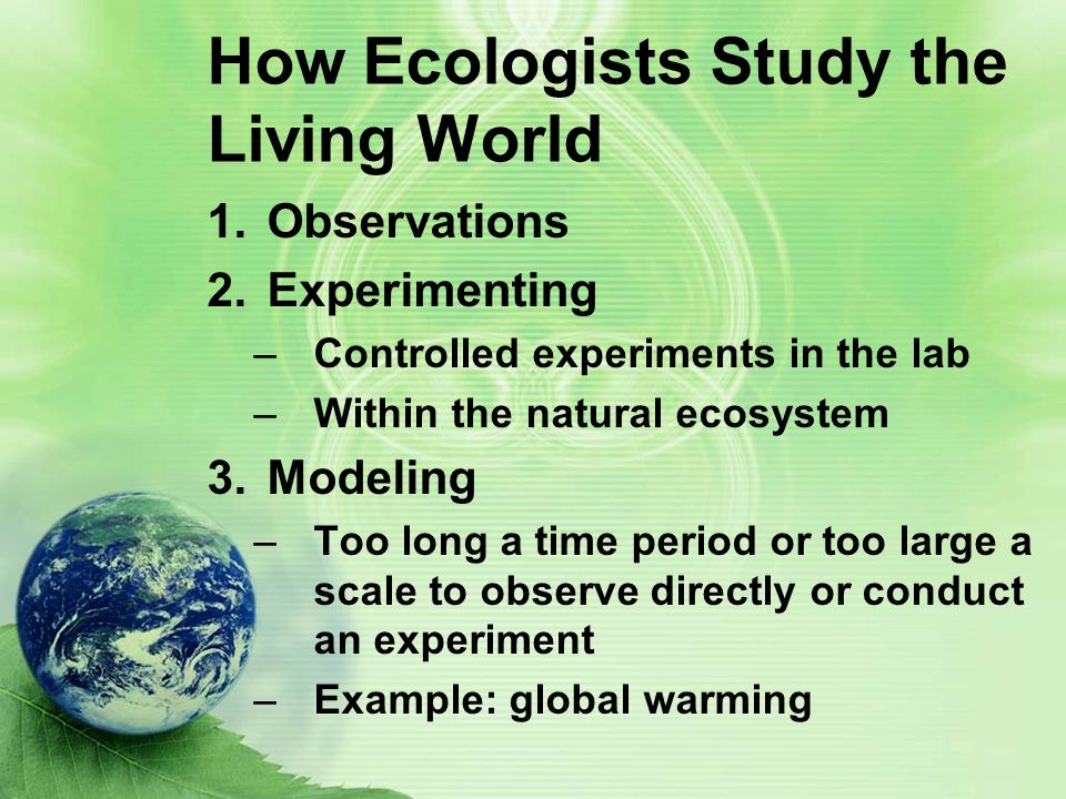 How Ecologists Study the Living World 1.Observations 2.Experimenting –Controlled experiments in the lab –Within the natural ecosystem 3.Modeling –Too long a time period or too large a scale to observe directly or conduct an experiment –Example: global warming