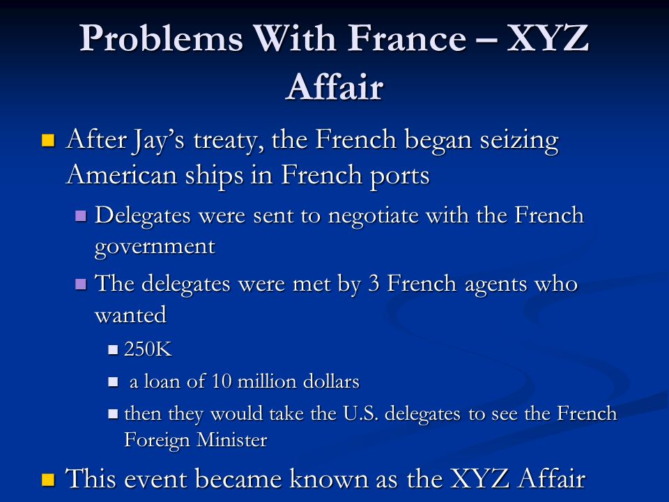 Problems With France – XYZ Affair After Jay’s treaty, the French began seizing American ships in French ports After Jay’s treaty, the French began seizing American ships in French ports Delegates were sent to negotiate with the French government Delegates were sent to negotiate with the French government The delegates were met by 3 French agents who wanted The delegates were met by 3 French agents who wanted 250K 250K a loan of 10 million dollars a loan of 10 million dollars then they would take the U.S.
