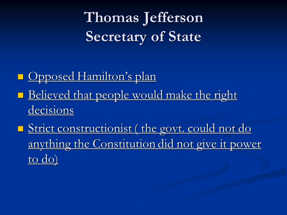 Thomas Jefferson Secretary of State Opposed Hamilton’s plan Opposed Hamilton’s plan Believed that people would make the right decisions Believed that people would make the right decisions Strict constructionist ( the govt.