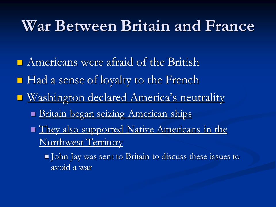 War Between Britain and France Americans were afraid of the British Americans were afraid of the British Had a sense of loyalty to the French Had a sense of loyalty to the French Washington declared America’s neutrality Washington declared America’s neutrality Britain began seizing American ships Britain began seizing American ships They also supported Native Americans in the Northwest Territory They also supported Native Americans in the Northwest Territory John Jay was sent to Britain to discuss these issues to avoid a war John Jay was sent to Britain to discuss these issues to avoid a war