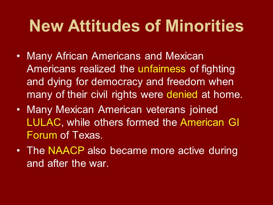 New Attitudes of Minorities Many African Americans and Mexican Americans realized the unfairness of fighting and dying for democracy and freedom when many of their civil rights were denied at home.
