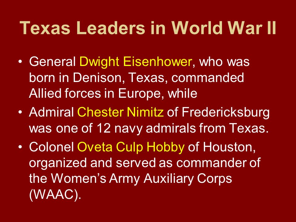 Texas Leaders in World War II General Dwight Eisenhower, who was born in Denison, Texas, commanded Allied forces in Europe, while Admiral Chester Nimitz of Fredericksburg was one of 12 navy admirals from Texas.