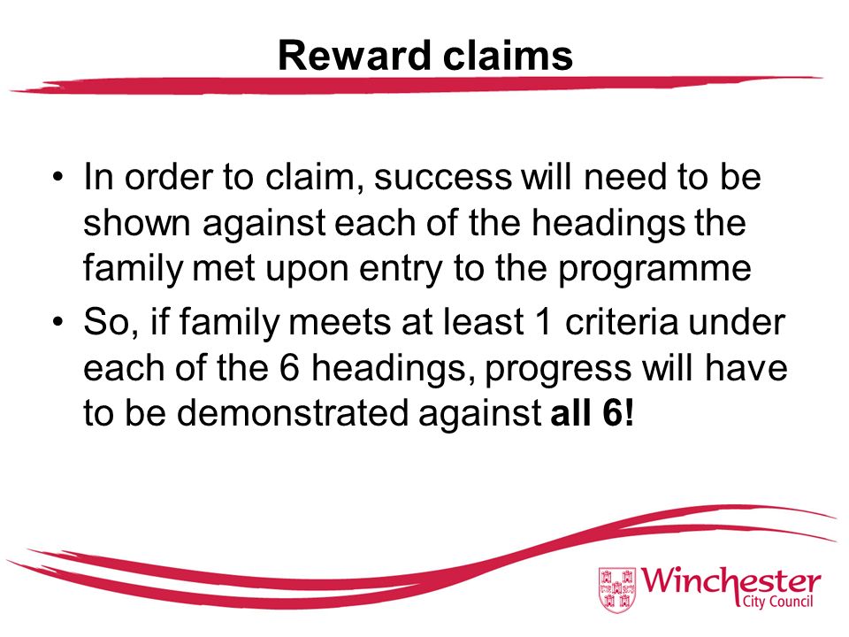 Reward claims In order to claim, success will need to be shown against each of the headings the family met upon entry to the programme So, if family meets at least 1 criteria under each of the 6 headings, progress will have to be demonstrated against all 6!