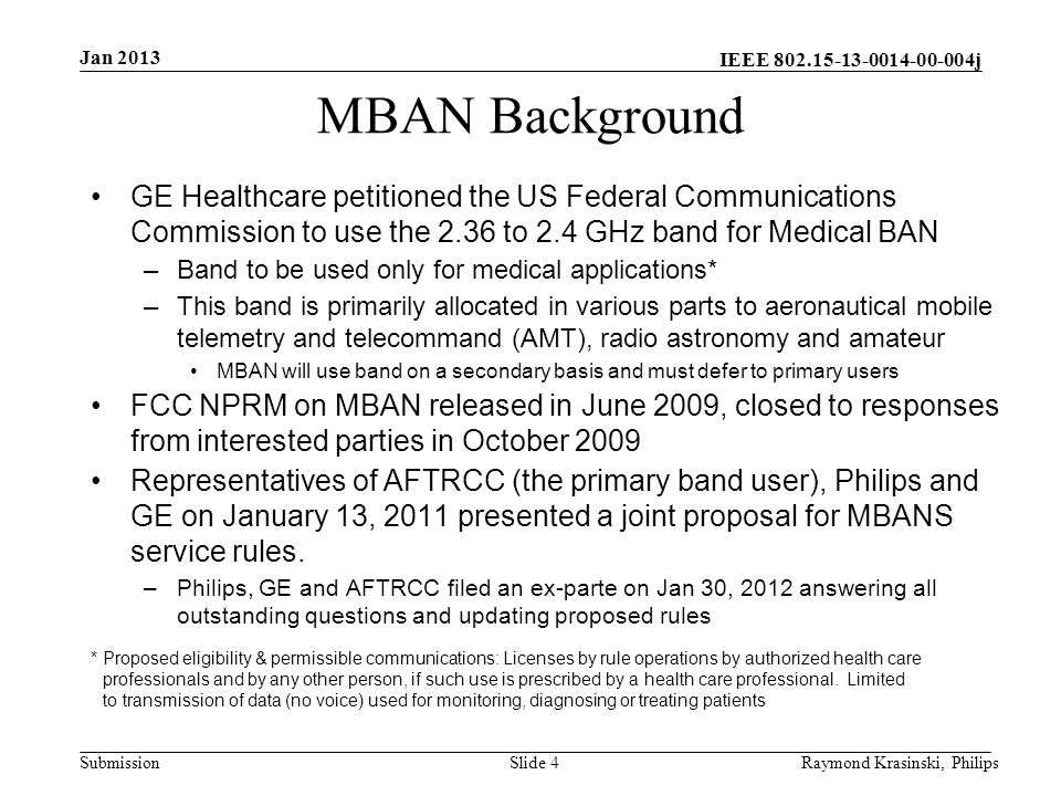 IEEE j SubmissionSlide 4 MBAN Background GE Healthcare petitioned the US Federal Communications Commission to use the 2.36 to 2.4 GHz band for Medical BAN –Band to be used only for medical applications* –This band is primarily allocated in various parts to aeronautical mobile telemetry and telecommand (AMT), radio astronomy and amateur MBAN will use band on a secondary basis and must defer to primary users FCC NPRM on MBAN released in June 2009, closed to responses from interested parties in October 2009 Representatives of AFTRCC (the primary band user), Philips and GE on January 13, 2011 presented a joint proposal for MBANS service rules.
