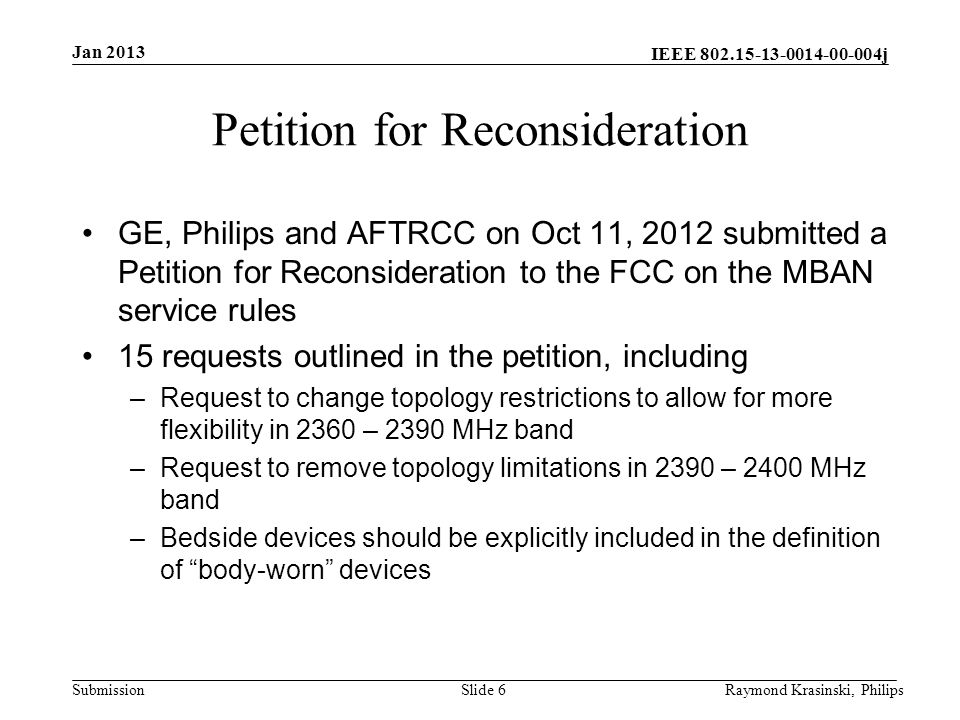 IEEE j Submission Petition for Reconsideration GE, Philips and AFTRCC on Oct 11, 2012 submitted a Petition for Reconsideration to the FCC on the MBAN service rules 15 requests outlined in the petition, including –Request to change topology restrictions to allow for more flexibility in 2360 – 2390 MHz band –Request to remove topology limitations in 2390 – 2400 MHz band –Bedside devices should be explicitly included in the definition of body-worn devices Slide 6Raymond Krasinski, Philips Jan 2013
