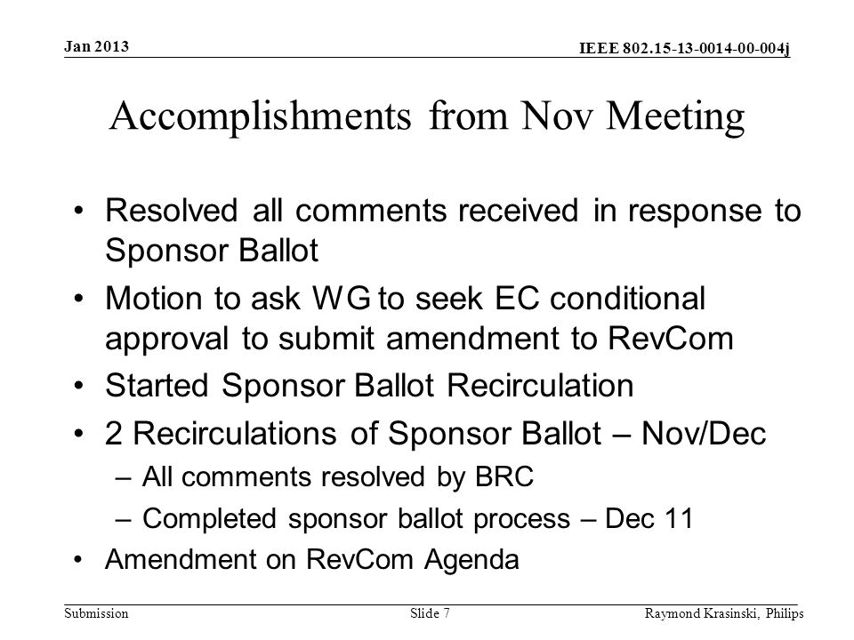 IEEE j Submission Accomplishments from Nov Meeting Resolved all comments received in response to Sponsor Ballot Motion to ask WG to seek EC conditional approval to submit amendment to RevCom Started Sponsor Ballot Recirculation 2 Recirculations of Sponsor Ballot – Nov/Dec –All comments resolved by BRC –Completed sponsor ballot process – Dec 11 Amendment on RevCom Agenda Slide 7Raymond Krasinski, Philips Jan 2013