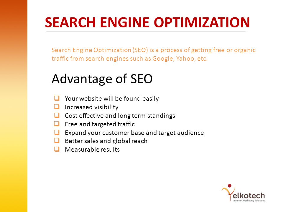 SEARCH ENGINE OPTIMIZATION Search Engine Optimization (SEO) is a process of getting free or organic traffic from search engines such as Google, Yahoo, etc.