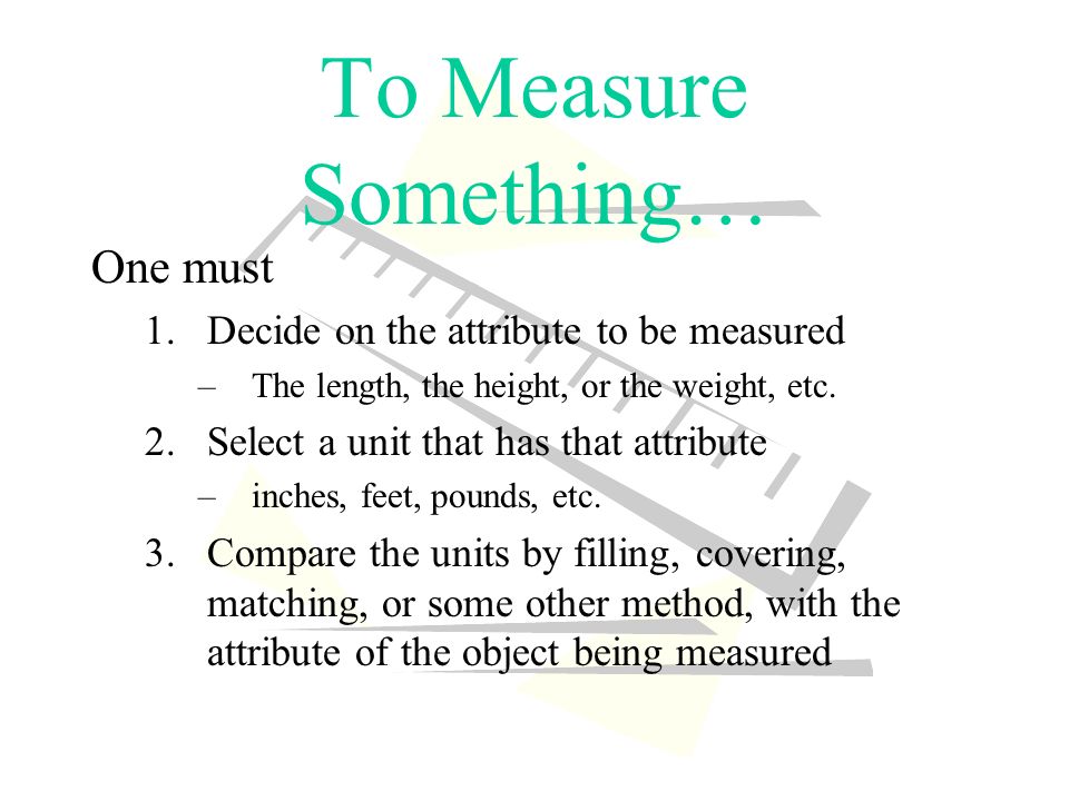 To Measure Something… One must 1.Decide on the attribute to be measured –The length, the height, or the weight, etc.