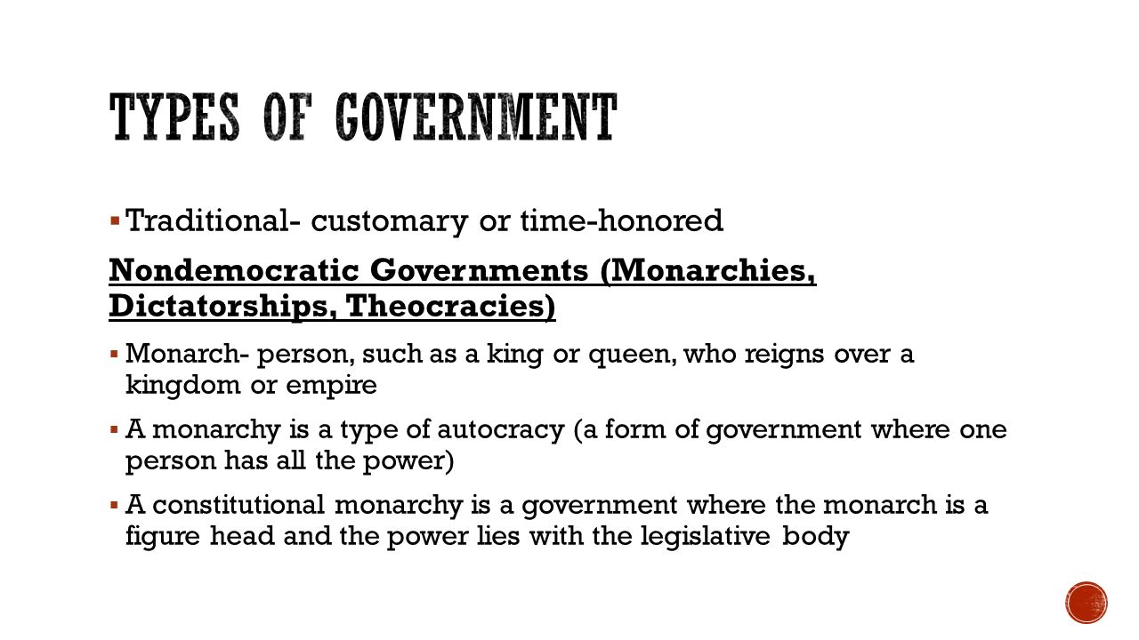  Traditional- customary or time-honored Nondemocratic Governments (Monarchies, Dictatorships, Theocracies)  Monarch- person, such as a king or queen, who reigns over a kingdom or empire  A monarchy is a type of autocracy (a form of government where one person has all the power)  A constitutional monarchy is a government where the monarch is a figure head and the power lies with the legislative body