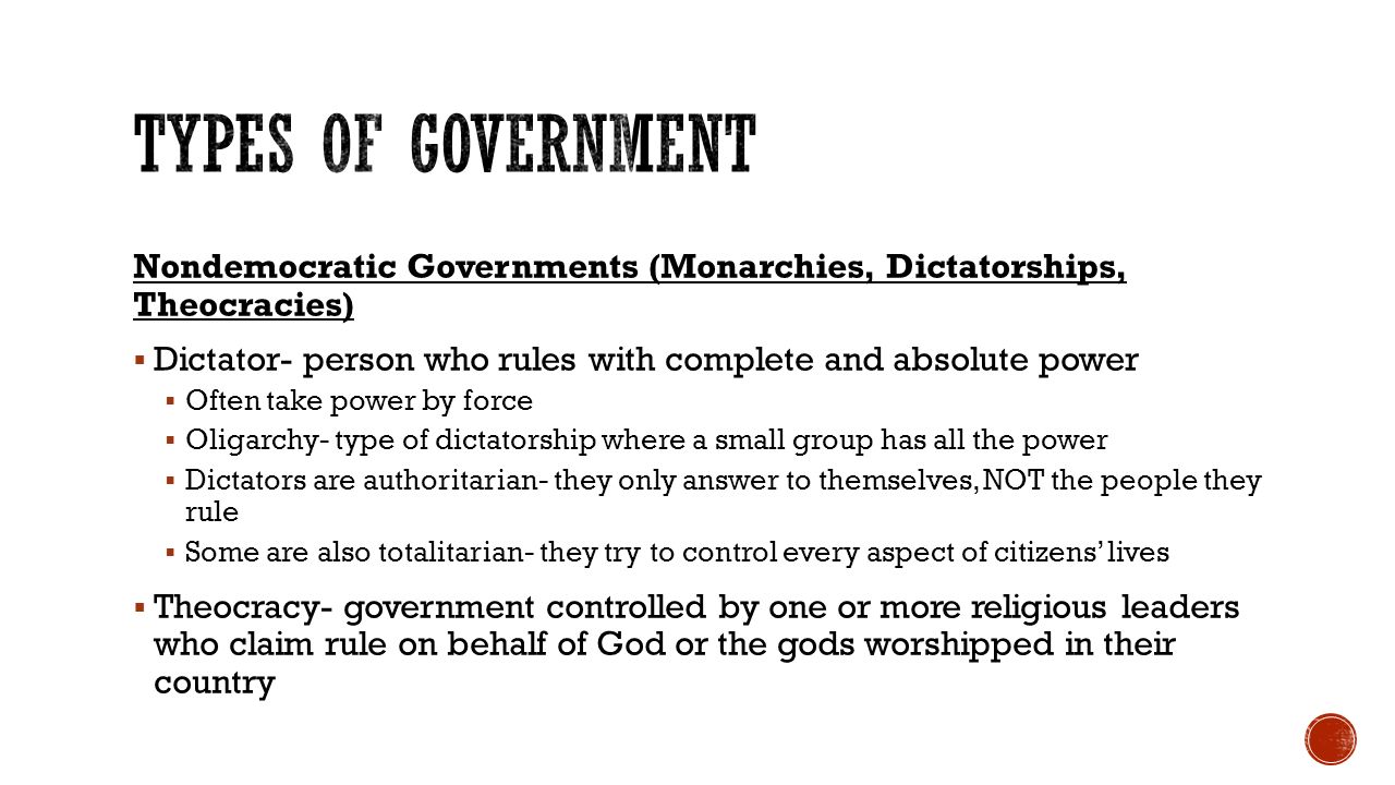 Nondemocratic Governments (Monarchies, Dictatorships, Theocracies)  Dictator- person who rules with complete and absolute power  Often take power by force  Oligarchy- type of dictatorship where a small group has all the power  Dictators are authoritarian- they only answer to themselves, NOT the people they rule  Some are also totalitarian- they try to control every aspect of citizens’ lives  Theocracy- government controlled by one or more religious leaders who claim rule on behalf of God or the gods worshipped in their country