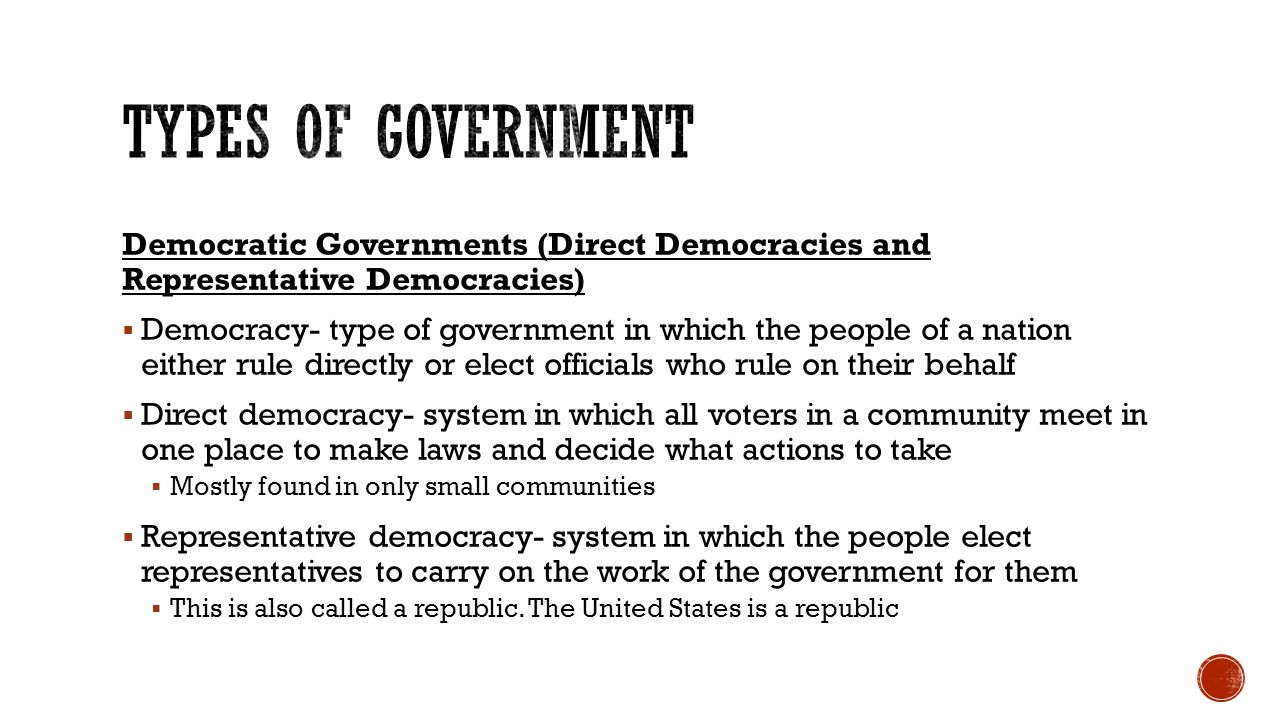 Democratic Governments (Direct Democracies and Representative Democracies)  Democracy- type of government in which the people of a nation either rule directly or elect officials who rule on their behalf  Direct democracy- system in which all voters in a community meet in one place to make laws and decide what actions to take  Mostly found in only small communities  Representative democracy- system in which the people elect representatives to carry on the work of the government for them  This is also called a republic.