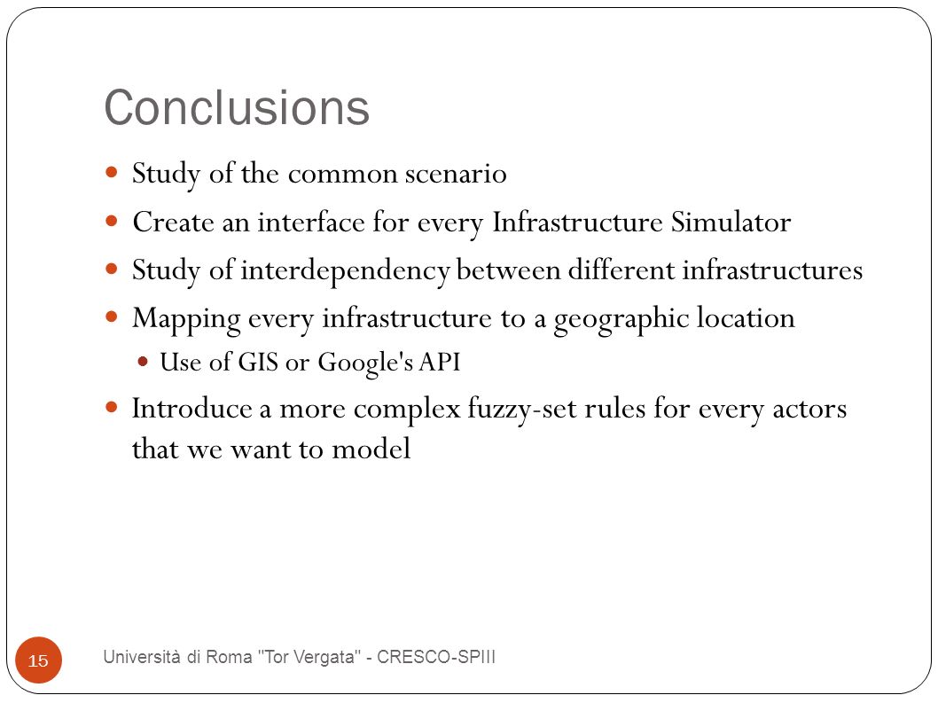 Conclusions Università di Roma Tor Vergata - CRESCO-SPIII 15 Study of the common scenario Create an interface for every Infrastructure Simulator Study of interdependency between different infrastructures Mapping every infrastructure to a geographic location Use of GIS or Google s API Introduce a more complex fuzzy-set rules for every actors that we want to model