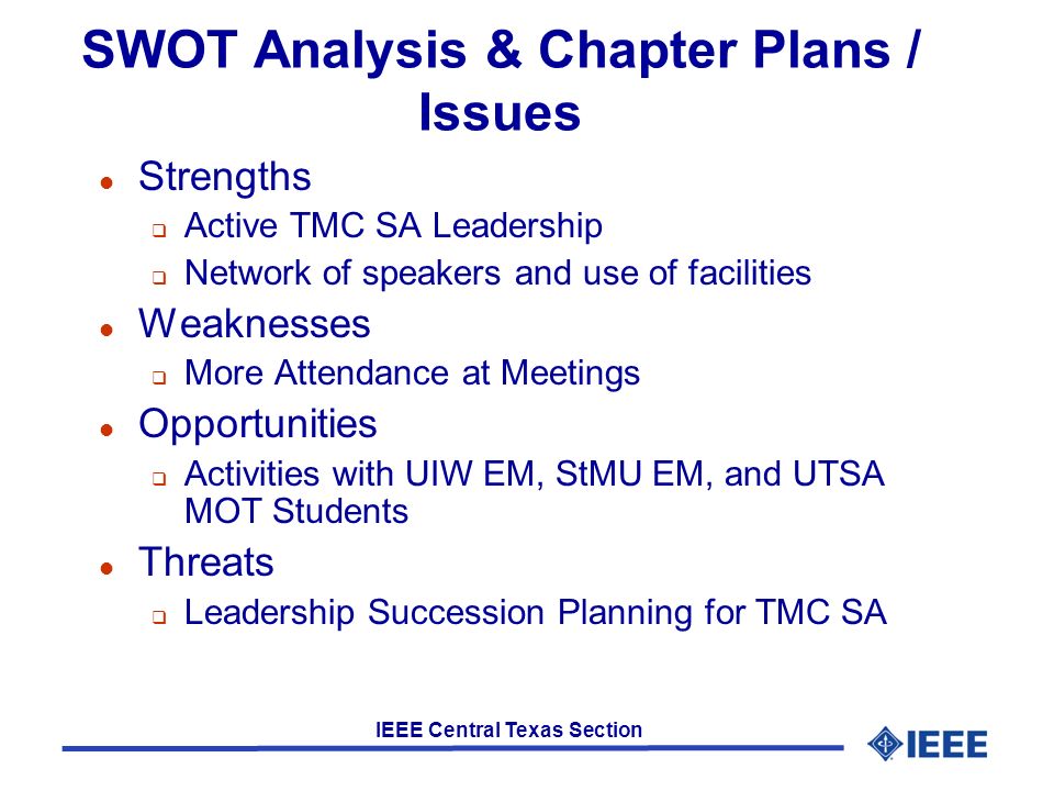 IEEE Central Texas Section SWOT Analysis & Chapter Plans / Issues l Strengths  Active TMC SA Leadership  Network of speakers and use of facilities l Weaknesses  More Attendance at Meetings l Opportunities  Activities with UIW EM, StMU EM, and UTSA MOT Students l Threats  Leadership Succession Planning for TMC SA