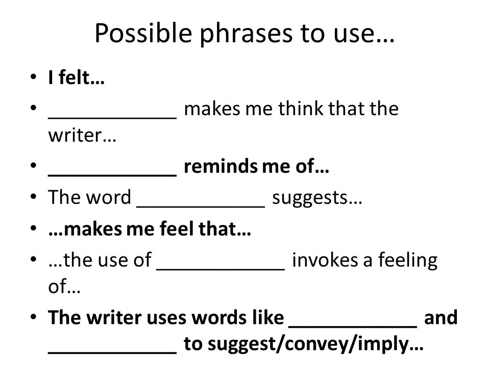 Possible phrases to use… I felt… ____________ makes me think that the writer… ____________ reminds me of… The word ____________ suggests… …makes me feel that… …the use of ____________ invokes a feeling of… The writer uses words like ____________ and ____________ to suggest/convey/imply…