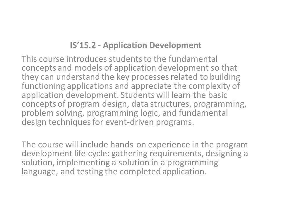 IS’ Application Development This course introduces students to the fundamental concepts and models of application development so that they can understand the key processes related to building functioning applications and appreciate the complexity of application development.