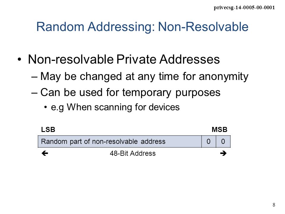 privecsg Random Addressing: Non-Resolvable Non-resolvable Private Addresses –May be changed at any time for anonymity –Can be used for temporary purposes e.g When scanning for devices LSBMSB Random part of non-resolvable address00  48-Bit Address 