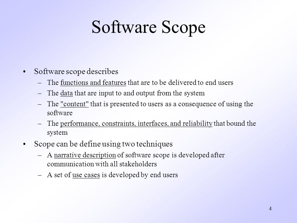 4 Software Scope Software scope describes –The functions and features that are to be delivered to end users –The data that are input to and output from the system –The content that is presented to users as a consequence of using the software –The performance, constraints, interfaces, and reliability that bound the system Scope can be define using two techniques –A narrative description of software scope is developed after communication with all stakeholders –A set of use cases is developed by end users