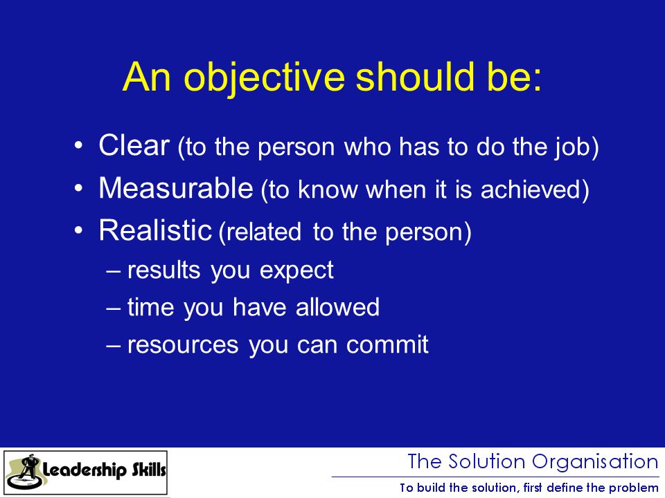 An objective should be: Clear (to the person who has to do the job) Measurable (to know when it is achieved) Realistic (related to the person) –results you expect –time you have allowed –resources you can commit