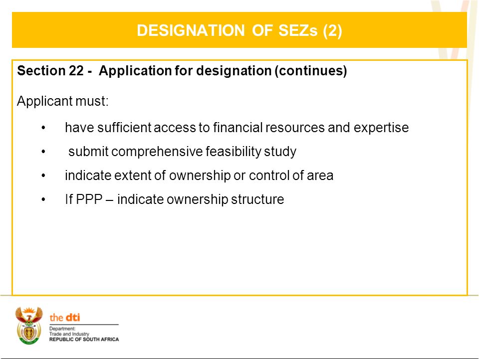 DESIGNATION OF SEZs (2) Section 22 - Application for designation (continues) Applicant must: have sufficient access to financial resources and expertise submit comprehensive feasibility study indicate extent of ownership or control of area If PPP – indicate ownership structure