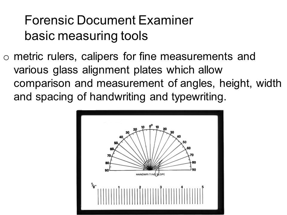 Forensic Document Examiner basic measuring tools o metric rulers, calipers for fine measurements and various glass alignment plates which allow comparison and measurement of angles, height, width and spacing of handwriting and typewriting.
