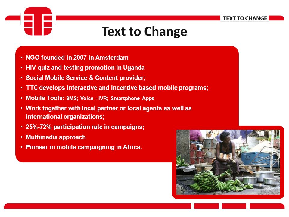 NGO founded in 2007 in Amsterdam HIV quiz and testing promotion in Uganda Social Mobile Service & Content provider; TTC develops Interactive and Incentive based mobile programs; Mobile Tools: SMS; Voice - IVR; Smartphone Apps Work together with local partner or local agents as well as international organizations; 25%-72% participation rate in campaigns; Multimedia approach Pioneer in mobile campaigning in Africa.