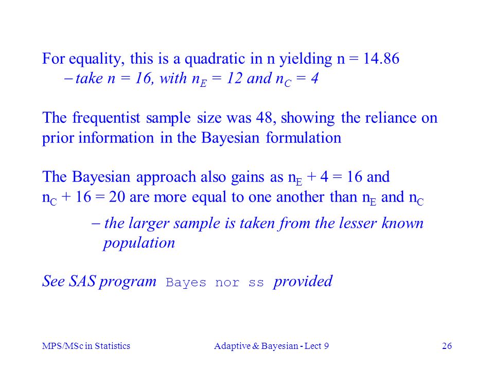 MPS/MSc in StatisticsAdaptive & Bayesian - Lect 926 For equality, this is a quadratic in n yielding n =  take n = 16, with n E = 12 and n C = 4 The frequentist sample size was 48, showing the reliance on prior information in the Bayesian formulation The Bayesian approach also gains as n E + 4 = 16 and n C + 16 = 20 are more equal to one another than n E and n C  the larger sample is taken from the lesser known population See SAS program Bayes nor ss provided