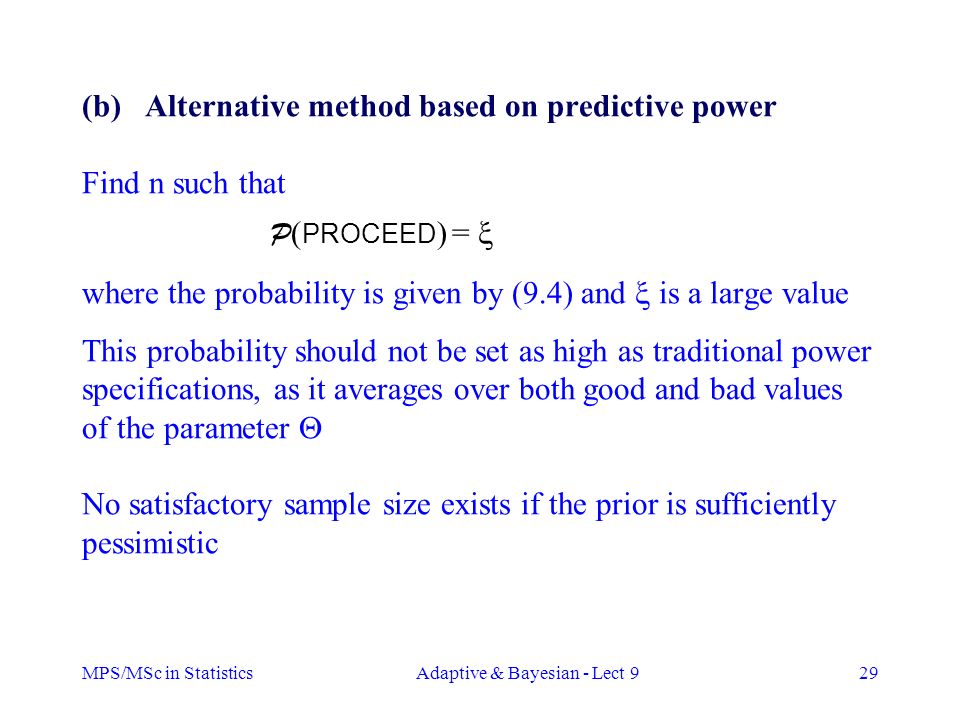 MPS/MSc in StatisticsAdaptive & Bayesian - Lect 929 (b) Alternative method based on predictive power Find n such that P ( PROCEED ) =  where the probability is given by (9.4) and  is a large value This probability should not be set as high as traditional power specifications, as it averages over both good and bad values of the parameter  No satisfactory sample size exists if the prior is sufficiently pessimistic