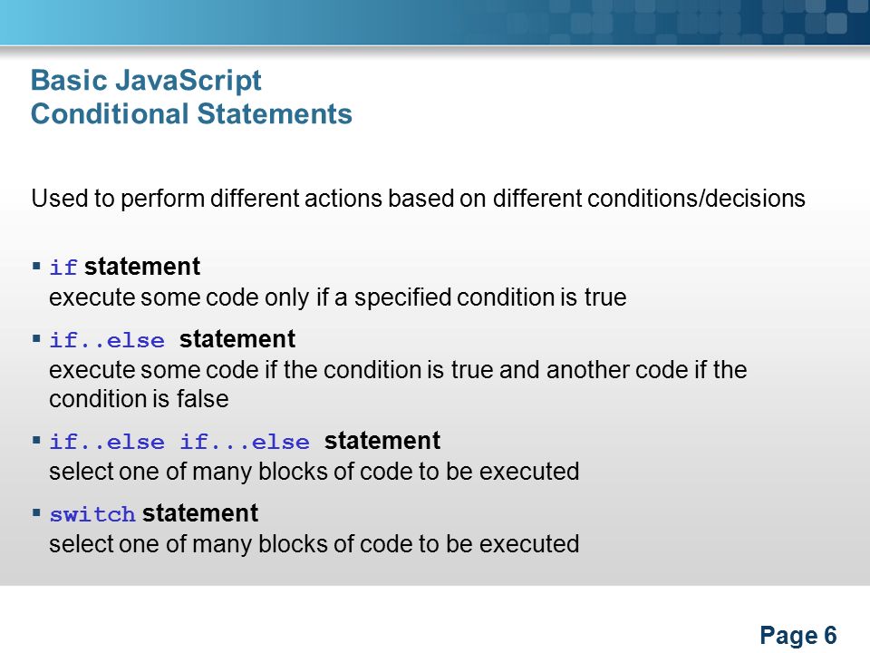 Basic JavaScript Conditional Statements Used to perform different actions based on different conditions/decisions  if statement execute some code only if a specified condition is true  if..else statement execute some code if the condition is true and another code if the condition is false  if..else if...else statement select one of many blocks of code to be executed  switch statement select one of many blocks of code to be executed Page 6