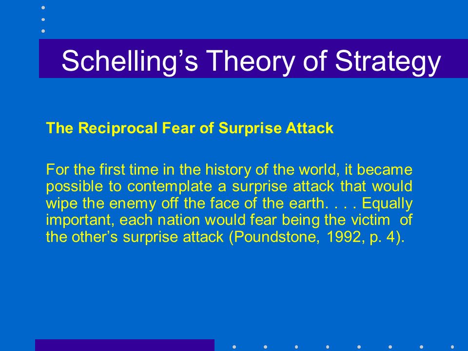 Schelling’s Theory of Strategy The Reciprocal Fear of Surprise Attack For the first time in the history of the world, it became possible to contemplate a surprise attack that would wipe the enemy off the face of the earth....