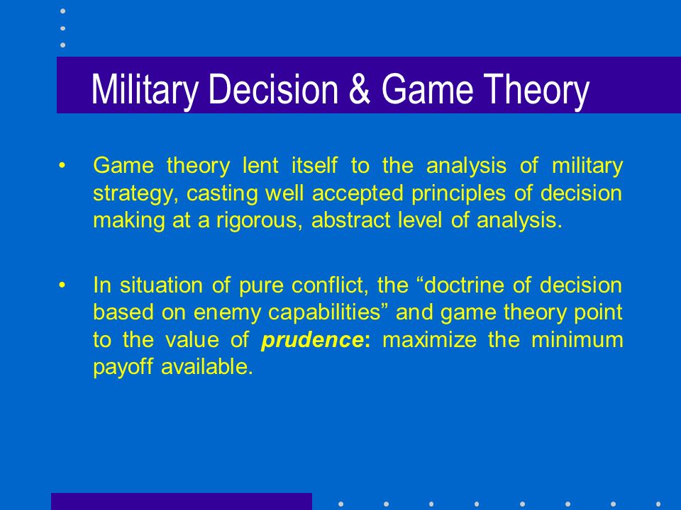 Military Decision & Game Theory Game theory lent itself to the analysis of military strategy, casting well accepted principles of decision making at a rigorous, abstract level of analysis.