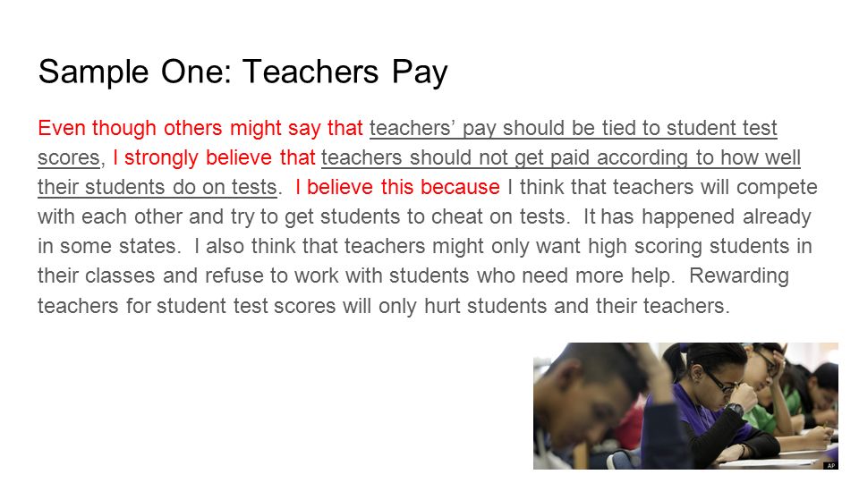Sample One: Teachers Pay Even though others might say that teachers’ pay should be tied to student test scores, I strongly believe that teachers should not get paid according to how well their students do on tests.
