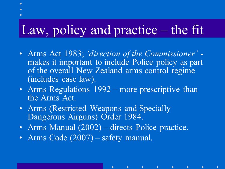 Law, policy and practice – the fit Arms Act 1983; ‘direction of the Commissioner’ - makes it important to include Police policy as part of the overall New Zealand arms control regime (includes case law).