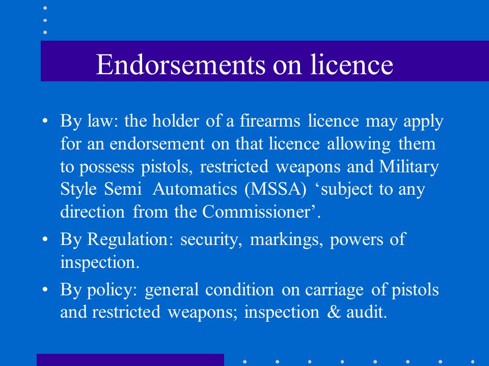 Endorsements on licence By law: the holder of a firearms licence may apply for an endorsement on that licence allowing them to possess pistols, restricted weapons and Military Style Semi Automatics (MSSA) ‘subject to any direction from the Commissioner’.