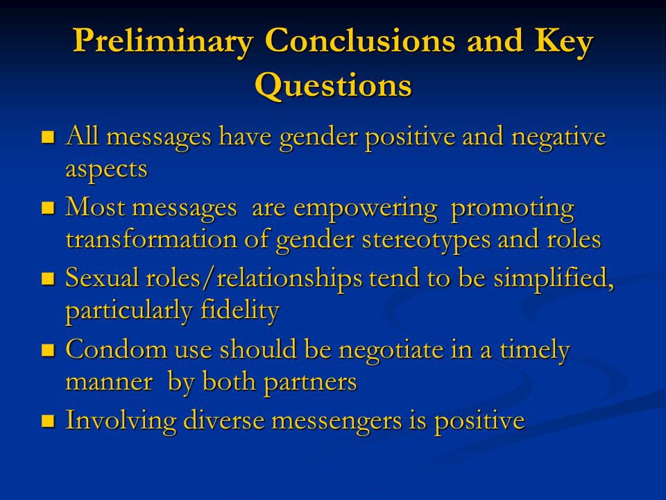 Preliminary Conclusions and Key Questions All messages have gender positive and negative aspects All messages have gender positive and negative aspects Most messages are empowering promoting transformation of gender stereotypes and roles Most messages are empowering promoting transformation of gender stereotypes and roles Sexual roles/relationships tend to be simplified, particularly fidelity Sexual roles/relationships tend to be simplified, particularly fidelity Condom use should be negotiate in a timely manner by both partners Condom use should be negotiate in a timely manner by both partners Involving diverse messengers is positive Involving diverse messengers is positive