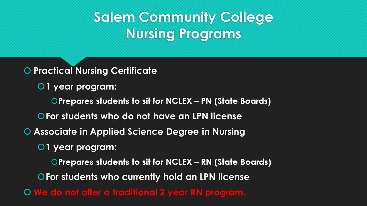 Salem Community College Nursing Programs  Practical Nursing Certificate  1 year program:  Prepares students to sit for NCLEX – PN (State Boards)  For students who do not have an LPN license  Associate in Applied Science Degree in Nursing  1 year program:  Prepares students to sit for NCLEX – RN (State Boards)  For students who currently hold an LPN license  We do not offer a traditional 2 year RN program.