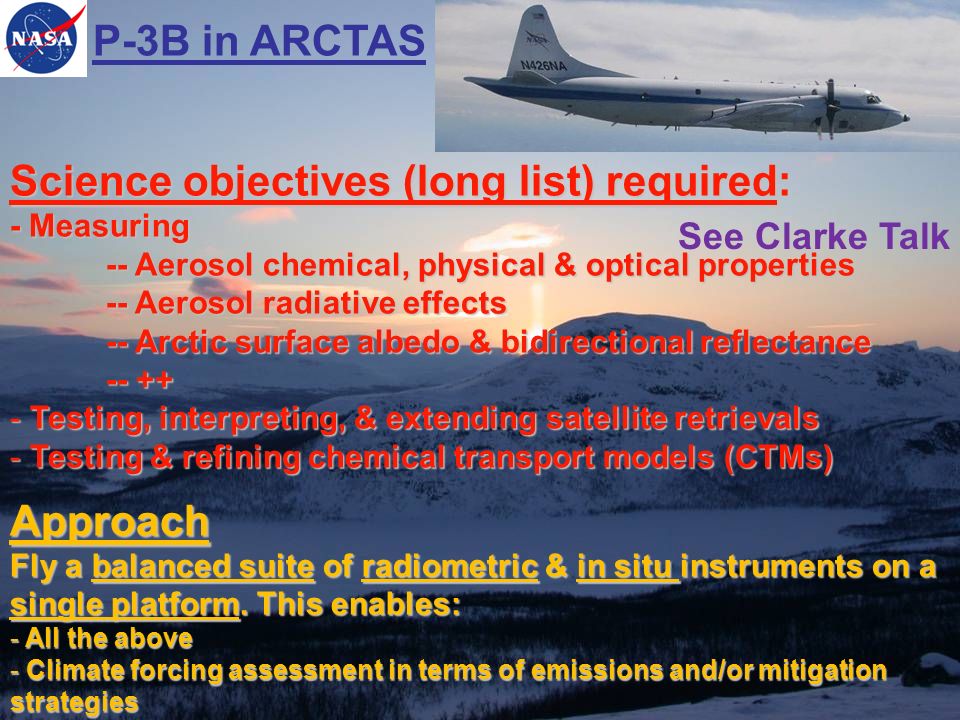 P-3B in ARCTAS Science objectives (long list) required: - Measuring -- Aerosol chemical, physical & optical properties -- Aerosol radiative effects -- Arctic surface albedo & bidirectional reflectance Testing, interpreting, & extending satellite retrievals - Testing & refining chemical transport models (CTMs) Approach Fly a balanced suite of radiometric & in situ instruments on a single platform.