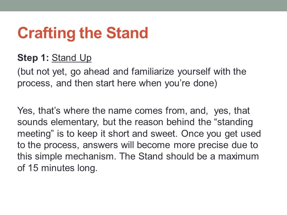 Crafting the Stand Step 1: Stand Up (but not yet, go ahead and familiarize yourself with the process, and then start here when you’re done) Yes, that’s where the name comes from, and, yes, that sounds elementary, but the reason behind the standing meeting is to keep it short and sweet.