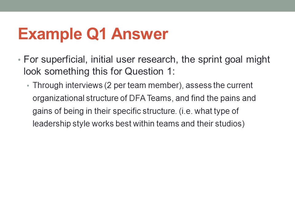 Example Q1 Answer For superficial, initial user research, the sprint goal might look something this for Question 1: Through interviews (2 per team member), assess the current organizational structure of DFA Teams, and find the pains and gains of being in their specific structure.