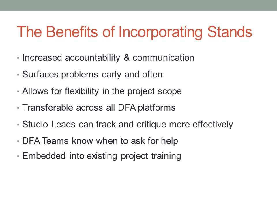 The Benefits of Incorporating Stands Increased accountability & communication Surfaces problems early and often Allows for flexibility in the project scope Transferable across all DFA platforms Studio Leads can track and critique more effectively DFA Teams know when to ask for help Embedded into existing project training