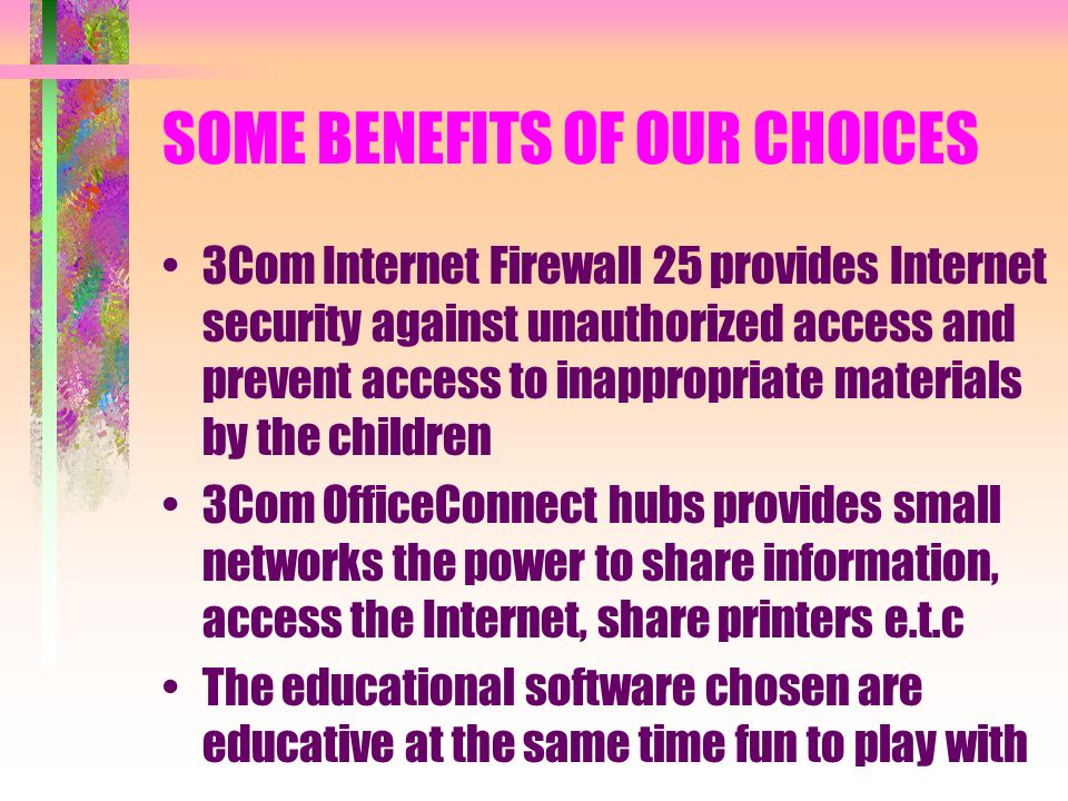 SOME BENEFITS OF OUR CHOICES 3Com Internet Firewall 25 provides Internet security against unauthorized access and prevent access to inappropriate materials by the children 3Com OfficeConnect hubs provides small networks the power to share information, access the Internet, share printers e.t.c The educational software chosen are educative at the same time fun to play with