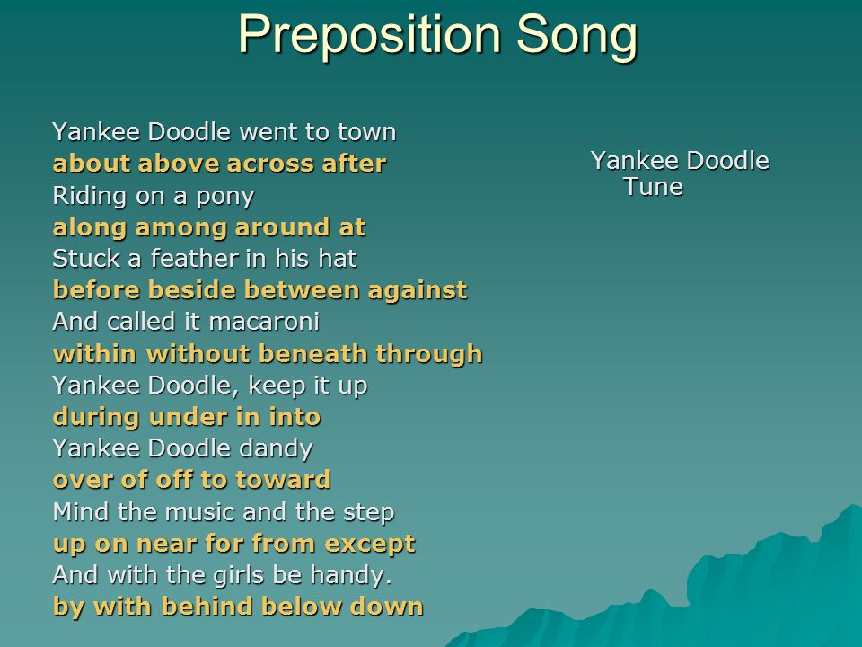 Preposition Song Yankee Doodle Tune Yankee Doodle went to town about above across after Riding on a pony along among around at Stuck a feather in his hat before beside between against And called it macaroni within without beneath through Yankee Doodle, keep it up during under in into Yankee Doodle dandy over of off to toward Mind the music and the step up on near for from except And with the girls be handy.