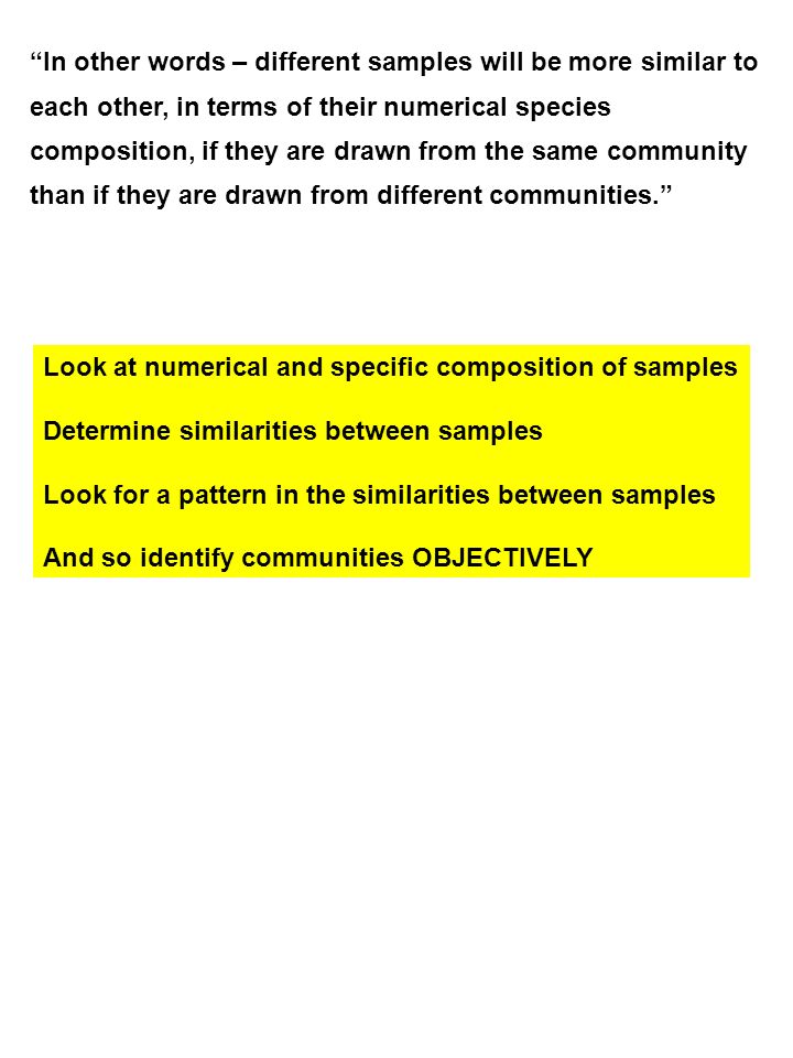 In other words – different samples will be more similar to each other, in terms of their numerical species composition, if they are drawn from the same community than if they are drawn from different communities. Look at numerical and specific composition of samples Determine similarities between samples Look for a pattern in the similarities between samples And so identify communities OBJECTIVELY