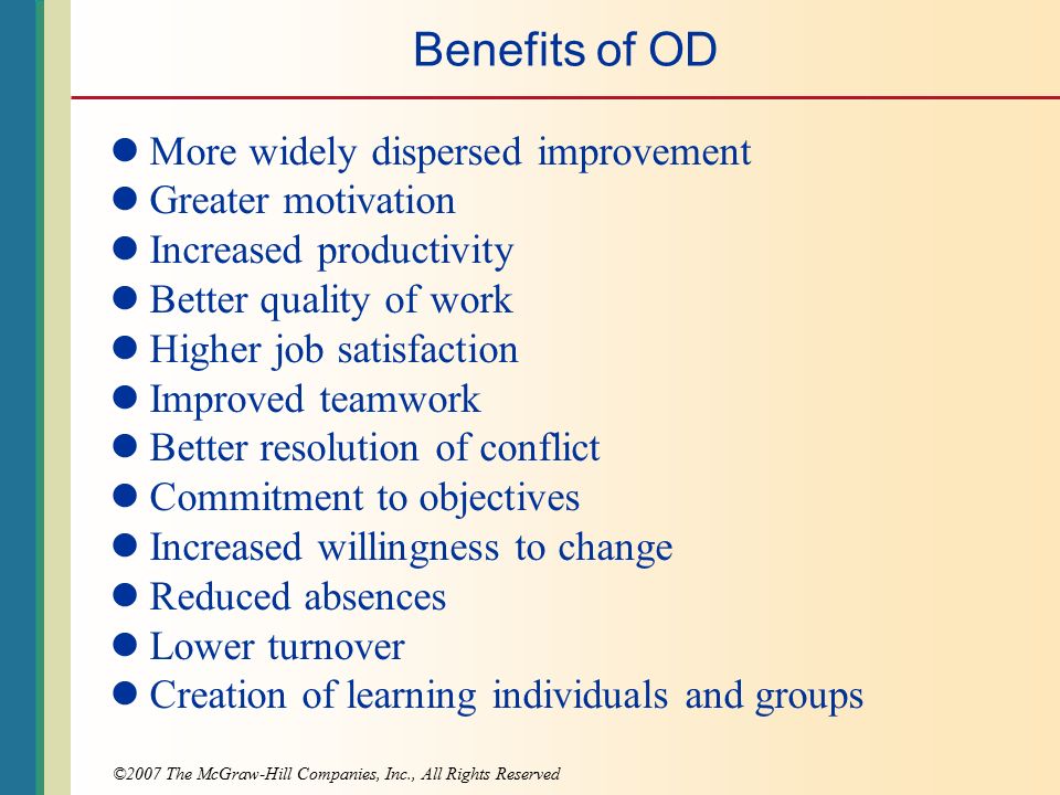 ©2007 The McGraw-Hill Companies, Inc., All Rights Reserved Benefits of OD More widely dispersed improvement Greater motivation Increased productivity Better quality of work Higher job satisfaction Improved teamwork Better resolution of conflict Commitment to objectives Increased willingness to change Reduced absences Lower turnover Creation of learning individuals and groups